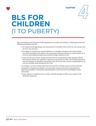 23 BLS – Basic Life Support
Many similarities exist between the BLS guidelines for adults and children. Following are the main
differences between the two:
• For children of all age groups, the compression to breaths ratio is 30:2 for one rescuer and
15:2 for two rescuers.
• The depth of compression may be different. For children, compress the chest at least
one-third the depth of the chest. This may be less than two inches for small children (4 -5
cm) but will be approximately two inches for larger children (5 cm).
• If you are the only rescuer at the scene and find an unresponsive child, perform CPR for
two minutes before you call EMS or before you go look for an AED. The ILCOR emphasizes
that cell phones are available everywhere now, and most have a built-in speakerphone, so
you can call EMS while being with the child.
• In children, primary cardiac events are not common. Cardiac arrest is most commonly
preceded by respiratory problems. Survival rates improve with early intervention for
respiratory problems. Remember that prevention is the first link in the Pediatric Chain
of Survival.
• If you witness a cardiac arrest in a child, call EMS and get an AED as you would in the
Adult BLS sequence.
BLS FOR
CHILDREN
(1 TO PUBERTY)
CHAPTER
4
 