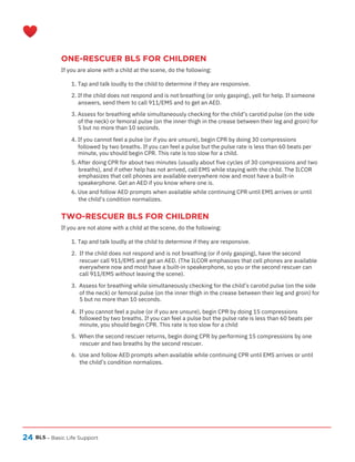 24
ONE-RESCUER BLS FOR CHILDREN
If you are alone with a child at the scene, do the following:
TWO-RESCUER BLS FOR CHILDREN
If you are not alone with a child at the scene, do the following:
BLS – Basic Life Support
1. Tap and talk loudly to the child to determine if they are responsive.
2. If the child does not respond and is not breathing (or only gasping), yell for help. If someone
answers, send them to call 911/EMS and to get an AED.
3. Assess for breathing while simultaneously checking for the child’s carotid pulse (on the side
of the neck) or femoral pulse (on the inner thigh in the crease between their leg and groin) for
5 but no more than 10 seconds.
4. If you cannot feel a pulse (or if you are unsure), begin CPR by doing 30 compressions
followed by two breaths. If you can feel a pulse but the pulse rate is less than 60 beats per
minute, you should begin CPR. This rate is too slow for a child.
5. After doing CPR for about two minutes (usually about five cycles of 30 compressions and two
breaths), and if other help has not arrived, call EMS while staying with the child. The ILCOR
emphasizes that cell phones are available everywhere now and most have a built-in
speakerphone. Get an AED if you know where one is.
6. Use and follow AED prompts when available while continuing CPR until EMS arrives or until
the child’s condition normalizes.
1. Tap and talk loudly at the child to determine if they are responsive.
2. If the child does not respond and is not breathing (or if only gasping), have the second
rescuer call 911/EMS and get an AED. (The ILCOR emphasizes that cell phones are available
everywhere now and most have a built-in speakerphone, so you or the second rescuer can
call 911/EMS without leaving the scene).
3. Assess for breathing while simultaneously checking for the child’s carotid pulse (on the side
of the neck) or femoral pulse (on the inner thigh in the crease between their leg and groin) for
5 but no more than 10 seconds.
4. If you cannot feel a pulse (or if you are unsure), begin CPR by doing 15 compressions
followed by two breaths. If you can feel a pulse but the pulse rate is less than 60 beats per
minute, you should begin CPR. This rate is too slow for a child
5. When the second rescuer returns, begin doing CPR by performing 15 compressions by one
rescuer and two breaths by the second rescuer.
6. Use and follow AED prompts when available while continuing CPR until EMS arrives or until
the child’s condition normalizes.
 