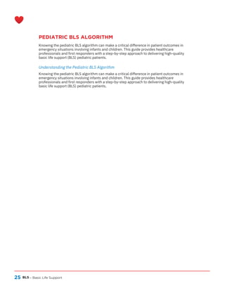 25
PEDIATRIC BLS ALGORITHM
BLS – Basic Life Support
Knowing the pediatric BLS algorithm can make a critical difference in patient outcomes in
emergency situations involving infants and children. This guide provides healthcare
professionals and first responders with a step-by-step approach to delivering high-quality
basic life support (BLS) pediatric patients.
Knowing the pediatric BLS algorithm can make a critical difference in patient outcomes in
emergency situations involving infants and children. This guide provides healthcare
professionals and first responders with a step-by-step approach to delivering high-quality
basic life support (BLS) pediatric patients.
Understanding the Pediatric BLS Algorithm
 
