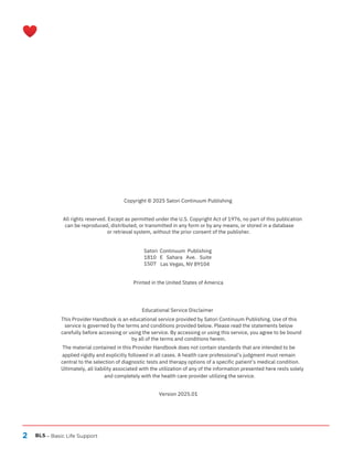 2 BLS – Basic Life Support
Version 2025.01
Satori Continuum Publishing
1810 E Sahara Ave. Suite
1507 Las Vegas, NV 89104
Printed in the United States of America
Copyright © 2025 Satori Continuum Publishing
All rights reserved. Except as permitted under the U.S. Copyright Act of 1976, no part of this publication
can be reproduced, distributed, or transmitted in any form or by any means, or stored in a database
or retrieval system, without the prior consent of the publisher.
Educational Service Disclaimer
This Provider Handbook is an educational service provided by Satori Continuum Publishing. Use of this
service is governed by the terms and conditions provided below. Please read the statements below
carefully before accessing or using the service. By accessing or using this service, you agree to be bound
by all of the terms and conditions herein.
The material contained in this Provider Handbook does not contain standards that are intended to be
applied rigidly and explicitly followed in all cases. A health care professional’s judgment must remain
central to the selection of diagnostic tests and therapy options of a specific patient’s medical condition.
Ultimately, all liability associated with the utilization of any of the information presented here rests solely
and completely with the health care provider utilizing the service.
 