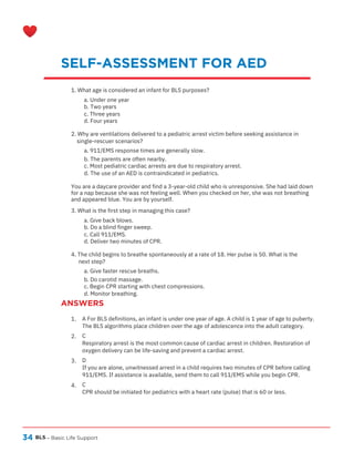 34
ANSWERS
BLS – Basic Life Support
SELF-ASSESSMENT FOR AED
1.
2.
3.
4.
A For BLS definitions, an infant is under one year of age. A child is 1 year of age to puberty.
The BLS algorithms place children over the age of adolescence into the adult category.
C
Respiratory arrest is the most common cause of cardiac arrest in children. Restoration of
oxygen delivery can be life-saving and prevent a cardiac arrest.
D
If you are alone, unwitnessed arrest in a child requires two minutes of CPR before calling
911/EMS. If assistance is available, send them to call 911/EMS while you begin CPR.
C
CPR should be initiated for pediatrics with a heart rate (pulse) that is 60 or less.
1. What age is considered an infant for BLS purposes?
a. Under one year
b. Two years
c. Three years
d. Four years
2. Why are ventilations delivered to a pediatric arrest victim before seeking assistance in
single-rescuer scenarios?
a. 911/EMS response times are generally slow.
b. The parents are often nearby.
c. Most pediatric cardiac arrests are due to respiratory arrest.
d. The use of an AED is contraindicated in pediatrics.
You are a daycare provider and find a 3-year-old child who is unresponsive. She had laid down
for a nap because she was not feeling well. When you checked on her, she was not breathing
and appeared blue. You are by yourself.
3. What is the first step in managing this case?
a. Give back blows.
b. Do a blind finger sweep.
c. Call 911/EMS.
d. Deliver two minutes of CPR.
4. The child begins to breathe spontaneously at a rate of 18. Her pulse is 50. What is the
next step?
a. Give faster rescue breaths.
b. Do carotid massage.
c. Begin CPR starting with chest compressions.
d. Monitor breathing.
 