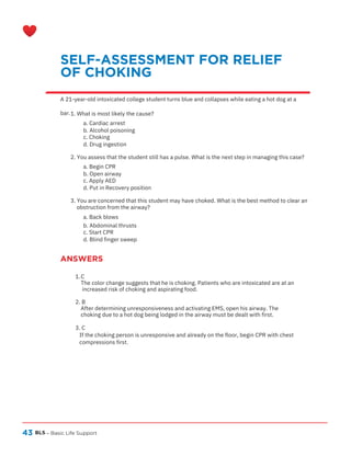 43
ANSWERS
BLS – Basic Life Support
SELF-ASSESSMENT FOR RELIEF
OF CHOKING
A 21-year-old intoxicated college student turns blue and collapses while eating a hot dog at a
bar.1. What is most likely the cause?
a. Cardiac arrest
b. Alcohol poisoning
c. Choking
d. Drug ingestion
2. You assess that the student still has a pulse. What is the next step in managing this case?
a. Begin CPR
b. Open airway
c. Apply AED
d. Put in Recovery position
3. You are concerned that this student may have choked. What is the best method to clear an
obstruction from the airway?
a. Back blows
b. Abdominal thrusts
c. Start CPR
d. Blind finger sweep
C
1.
The color change suggests that he is choking. Patients who are intoxicated are at an
increased risk of choking and aspirating food.
2. B
After determining unresponsiveness and activating EMS, open his airway. The
choking due to a hot dog being lodged in the airway must be dealt with first.
3. C
If the choking person is unresponsive and already on the floor, begin CPR with chest
compressions first.
 
