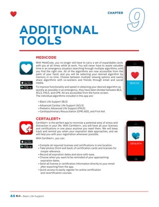 44
CERTALERT+
CertAlert+ is the perfect app to minimize a potential area of stress and
distraction in your life. With CertAlert+, you will have all your licenses
and certifications in one place anytime you need them. We will keep
track and remind you when your expiration date approaches, and we
will help you with your registration whenever possible.
With CertAlert+, you can:
BLS – Basic Life Support
• Compile all required licenses and certifications in one location.
• Take photos (front and back) of certification cards and licenses for
simple reference.
• Record all expiration dates and store with ease.
• Choose when you want to be reminded of your approaching
expiration dates.
• Send all license or certification information directly to your email
after exporting from the app.
• Quick access to easily register for online certification
and recertification courses.
With MediCode, you no longer will have to carry a set of expandable cards
with you at all times while at work. You will never have to waste valuable
time in an emergency situation searching through multiple algorithms until
you find the right one. All of the algorithms are now accessible from the
palm of your hand, and you will be selecting your desired algorithm by
memory in no time. Choose between multiple viewing options and easily
share algorithms with co-workers and friends through email and social
media.
To improve functionality and speed in obtaining your desired algorithm as
quickly as possible in an emergency, they have been divided between BLS,
ACLS, PALS, and CPR. All are accessible from the home screen.
The individual algorithms included in this app are:
• Basic Life Support (BLS)
• Advanced Cardiac Life Support (ACLS)
• Pediatric Advanced Life Support (PALS)
• Cardiopulmonary Resuscitation (CPR) AED, and First Aid
ADDITIONAL
TOOLS
MEDICODE
CHAPTER
9
 
