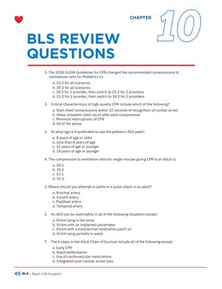 45 BLS – Basic Life Support
1. The 2020 ILCOR Guidelines for CPR changed the recommended compressions to
ventilations ratio for Pediatrics to:
a. 15:2 for all scenarios
b. 30:2 for all scenarios
c. 30:2 for 1 provider, then switch to 15:2 for 2 providers
d. 15:2 for 1 provider, then switch to 30:2 for 2 providers
2. Critical characteristics of high-quality CPR include which of the following?
a. Start chest compressions within 10 seconds of recognition of cardiac arrest
b. Allow complete chest recoil after each compression
c. Minimize interruptions of CPR
d. All of the above
3. At what age is it preferable to use the pediatric AED pads?
a. 8 years of age or older
b. Less than 8 years of age
c. 12 years of age or younger
d. 18 years of age or younger
4. The compression to ventilation ratio for single rescuer giving CPR to an Adult is:
a. 30:1
b. 30:2
c. 15:1
d. 15:2
5. Where should you attempt to perform a pulse check in an adult?
a. Brachial artery
b. Carotid artery
c. Popliteal artery
d. Temporal artery
6. An AED can be used safely in all of the following situations except:
a. Victim lying in the snow
b. Victim with an implanted pacemaker
c. Victim with a transdermal medication patch on
d. Victim lying partially in water
7. The 6 steps in the Adult Chain of Survival include all of the following except:
a. Early CPR
b. Rapid defibrillation
c. Use of cardiovascular medications
d. Integrated post-cardiac arrest care
BLS REVIEW
QUESTIONS
CHAPTER
10
 