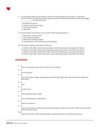 46
ANSWERS
BLS – Basic Life Support
8. You are alone when you encounter a person in what appears to be cardiac or respiratory
arrest. What are the first three steps you should take to stabilize the person? Check for danger,
____________, and send for help.
a. Establish IV access
b. Insert an advanced airway
c. Check for response
d. Start CPR
9. In both children and infants, two minutes of CPR should be given if:
a. Witnessed cardiac arrest
b. Unwitnessed collapse
c. Witnessed choking incident
d. Unresponsive victim with pulse and breathing
10. The proper steps for operating an AED are:
a. Power on the AED, attach electrode pads, shock the person, and analyze the rhythm
b. Power on the AED, attach electrode pads, analyze the rhythm, and shock the person
c. Power on the AED, analyze the rhythm, attach electrode pads, and shock the person
d. Power on the AED, shock the person, attach electrode pads, and analyze the rhythm
1. C
30:2 for 1 provider, then switch to 15:2 for 2 providers
D
All of the above
B
Less than 8 years of age, weighing 55 pounds (25 kg). Eight years old and older (to adult) use
adult pads.
B
30:2
B
Carotid artery
D
Victim lying partially in water
C
Use of cardiovascular medications
C
Check for response.
B.
If you come across a child with unwitnessed collapse, perform 2 minutes of CPR if you are alone
and can’t call for help.
2.
3.
4.
5.
6.
7.
8.
9.
10. B
Power on the AED, attach electrode pads, analyze the rhythm, and shock the person.
 