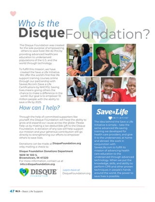 47 BLS – Basic Life Support
Who is the
DisqueFoundation?
The Disque Foundation was created
for the sole purpose of empowering
others to save lives! We do this by
providing advanced healthcare
education to underserved
populations of the U.S. and the
world through technology.
To fulfill this mission, we have
created the Save a Life Initiative.
We offer the world’s first free life
support training courses online
through our partnership with
SaveaLife.com (Save a Life
Certifications by NHCPS). Saving
lives means giving others the
chance to make a difference in the
world. Our goal is to empower 10
million people with the ability to
save a life by 2025.
How can I help?
DisqueFoundation.org
Through the help of committed supporters like
yourself, the Disque Foundation will have the ability to
grow and expand our cause across the globe. Please
help us by making a tax-deductible gift to the Disque
Foundation. A donation of any size will help support
our mission and your generous contribution will go
directly to strengthening our efforts to empower
others to save lives.
Donations can be made at
orby mailing a check to:
Disque Foundation Donations Department
1609 W 100 S.
Brownstown, IN 47220
For more information, contact us at
info@disquefoundation.org.
The idea behind the Save a Life
Initiative is simple – take the
same advanced life-saving
training we developed for
health care providers, and give
it to the underserved, at home
and abroad. We work in
conjunction with
SaveaLife.com to fulfill its
mission of advancing health
care education to the
underserved through advanced
technology. When we put the
knowledge, skills, and ability to
perform CPR and other proven
techniques in people’s hands
around the world, the power to
save lives is possible.
DisqueFoundation.org
Learn more at
 