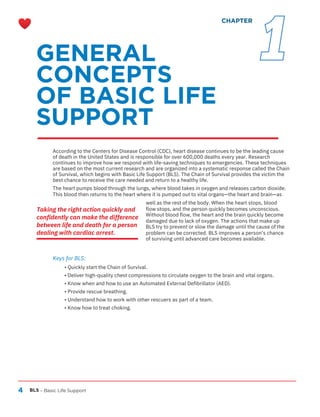 4 BLS – Basic Life Support
• Quickly start the Chain of Survival.
• Deliver high-quality chest compressions to circulate oxygen to the brain and vital organs.
• Know when and how to use an Automated External Defibrillator (AED).
• Provide rescue breathing.
• Understand how to work with other rescuers as part of a team.
• Know how to treat choking.
According to the Centers for Disease Control (CDC), heart disease continues to be the leading cause
of death in the United States and is responsible for over 600,000 deaths every year. Research
continues to improve how we respond with life-saving techniques to emergencies. These techniques
are based on the most current research and are organized into a systematic response called the Chain
of Survival, which begins with Basic Life Support (BLS). The Chain of Survival provides the victim the
best chance to receive the care needed and return to a healthy life.
The heart pumps blood through the lungs, where blood takes in oxygen and releases carbon dioxide.
This blood then returns to the heart where it is pumped out to vital organs—the heart and brain—as
well as the rest of the body. When the heart stops, blood
flow stops, and the person quickly becomes unconscious.
Without blood flow, the heart and the brain quickly become
damaged due to lack of oxygen. The actions that make up
BLS try to prevent or slow the damage until the cause of the
problem can be corrected. BLS improves a person’s chance
of surviving until advanced care becomes available.
Keys for BLS:
GENERAL
CONCEPTS
OF BASIC LIFE
SUPPORT
CHAPTER
Taking the right action quickly and
confidently can make the difference
between life and death for a person
dealing with cardiac arrest.
1
 