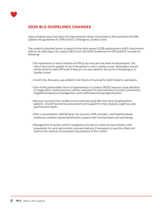 6
2020 BLS GUIDELINES CHANGES
BLS – Basic Life Support
Approximately every five years the International Liaison Committee on Resuscitation (ILCOR),
updates the guidelines for CPR and ECC (Emergency Cardiac Care).
The content contained herein is based on the most recent ILCOR publications on BLS. Recommen-
dations for adult basic life support (BLS) from the 2020 Guidelines for CPR and ECC include the
following:
• The importance of early initiation of CPR by lay rescuers has been re-emphasized. The
risk of harm to the patient is low if the patient is not in cardiac arrest. Bystanders should
not be afraid to start CPR even if they are not sure whether the victim is breathing or in
Cardiac Arrest.
• A sixth link, Recovery, was added to the Chains of Survival for both Pediatric and Adults.
• Care of the patient after return of spontaneous circulation (ROSC) requires close attention
to oxygenation, blood pressure control, evaluation for percutaneous coronary intervention,
targeted temperature management, and multimodal neuroprognostication.
• Because recovery from cardiac arrest continues long after the initial hospitalization,
patients should have formal assessment and support for their physical, cognitive, and
psychosocial needs.
• After a resuscitation, debriefing for lay rescuers, EMS providers, and hospital-based
healthcare workers may be beneficial to support their mental health and well-being.
• Management of cardiac arrest in pregnancy focuses on maternal resuscitation, with
preparation for early perimortem cesarean delivery if necessary to save the infant and
improve the chances of successful resuscitation of the mother.
 