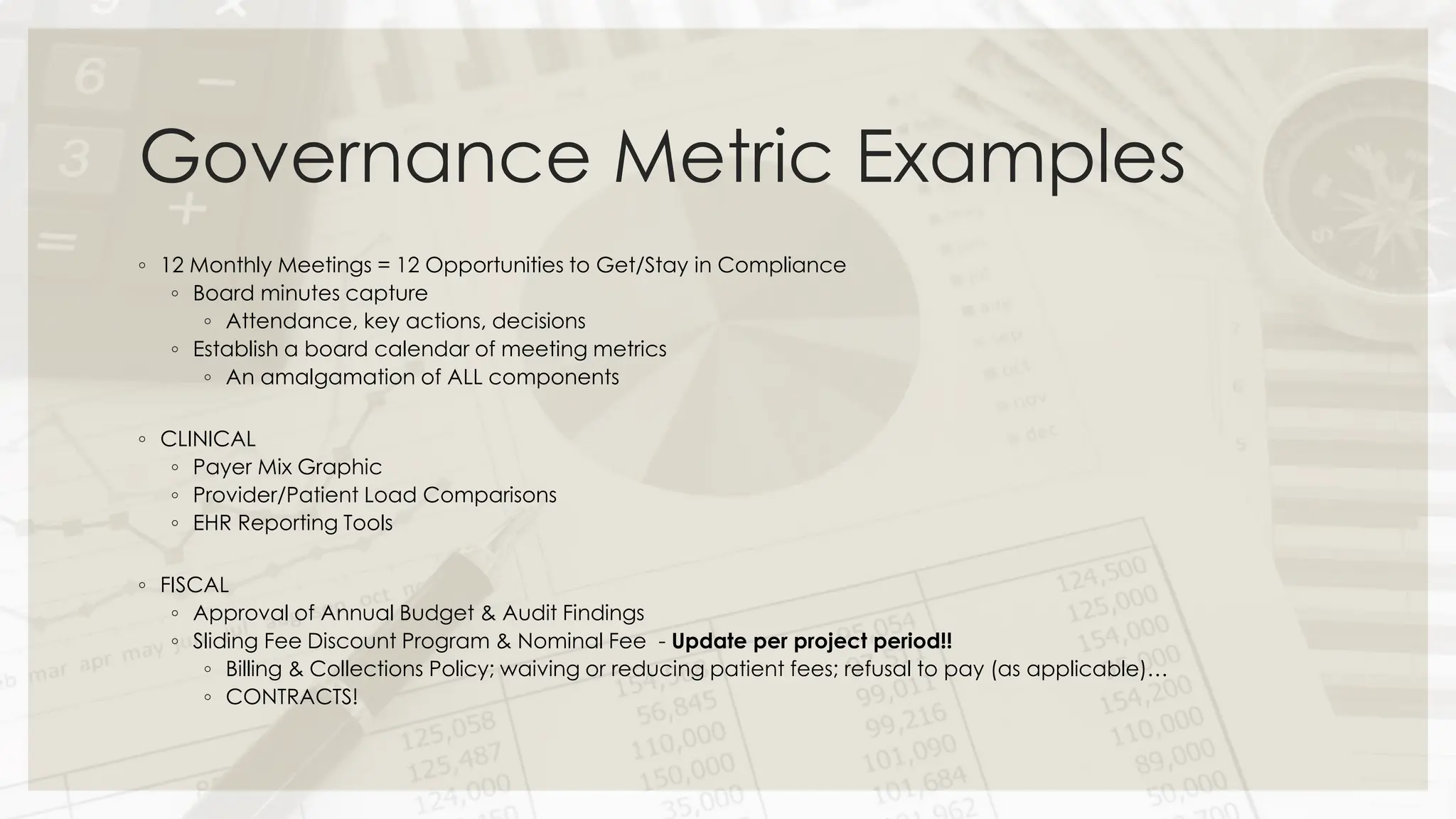 Governance Metric Examples
◦ 12 Monthly Meetings = 12 Opportunities to Get/Stay in Compliance
◦ Board minutes capture
◦ Attendance, key actions, decisions
◦ Establish a board calendar of meeting metrics
◦ An amalgamation of ALL components
◦ CLINICAL
◦ Payer Mix Graphic
◦ Provider/Patient Load Comparisons
◦ EHR Reporting Tools
◦ FISCAL
◦ Approval of Annual Budget & Audit Findings
◦ Sliding Fee Discount Program & Nominal Fee - Update per project period!!
◦ Billing & Collections Policy; waiving or reducing patient fees; refusal to pay (as applicable)…
◦ CONTRACTS!
 