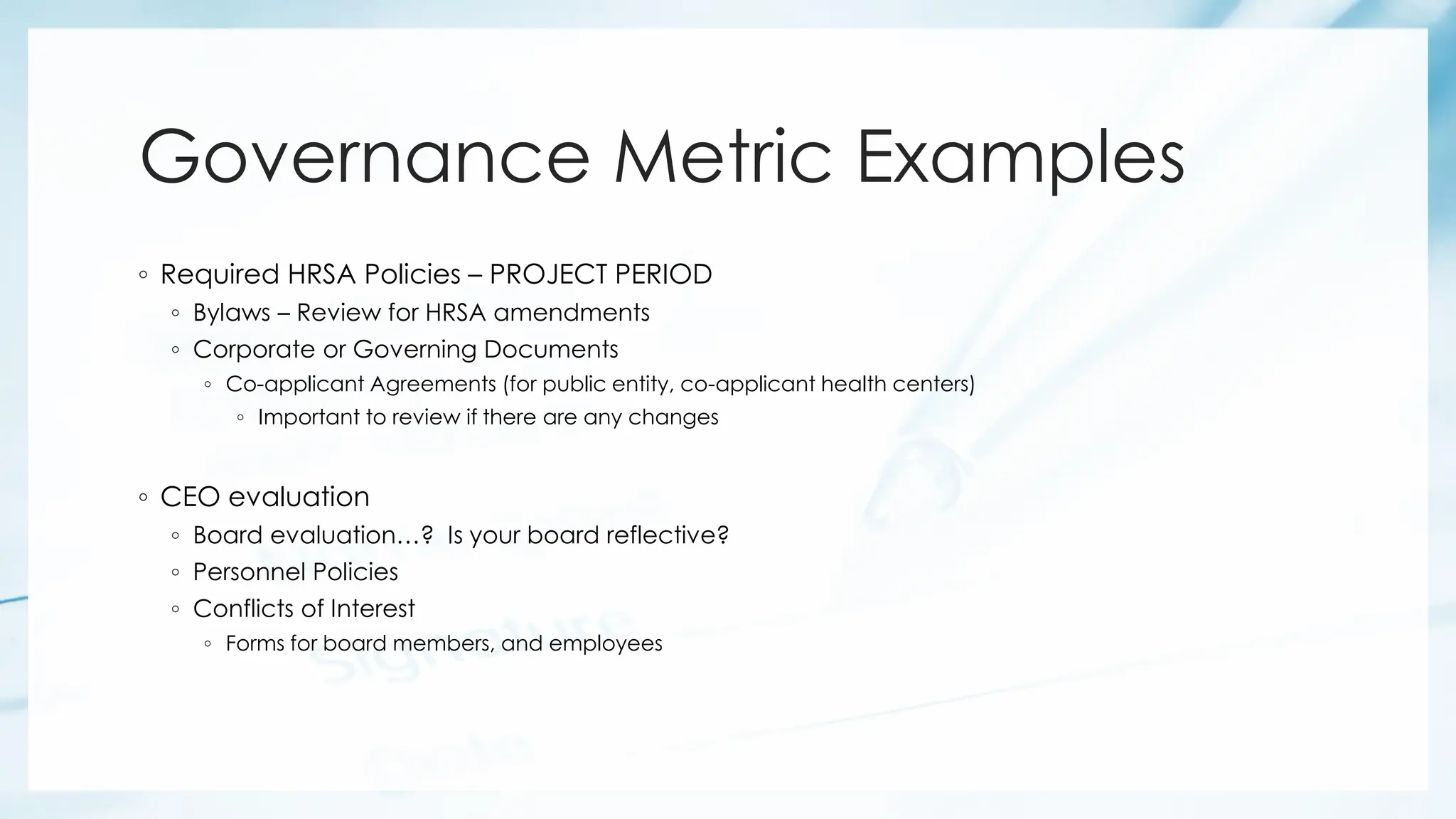 Governance Metric Examples
◦ Required HRSA Policies – PROJECT PERIOD
◦ Bylaws – Review for HRSA amendments
◦ Corporate or Governing Documents
◦ Co-applicant Agreements (for public entity, co-applicant health centers)
◦ Important to review if there are any changes
◦ CEO evaluation
◦ Board evaluation…? Is your board reflective?
◦ Personnel Policies
◦ Conflicts of Interest
◦ Forms for board members, and employees
 