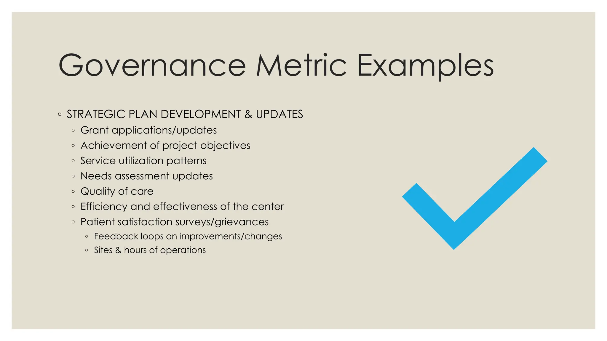 Governance Metric Examples
◦ STRATEGIC PLAN DEVELOPMENT & UPDATES
◦ Grant applications/updates
◦ Achievement of project objectives
◦ Service utilization patterns
◦ Needs assessment updates
◦ Quality of care
◦ Efficiency and effectiveness of the center
◦ Patient satisfaction surveys/grievances
◦ Feedback loops on improvements/changes
◦ Sites & hours of operations
 