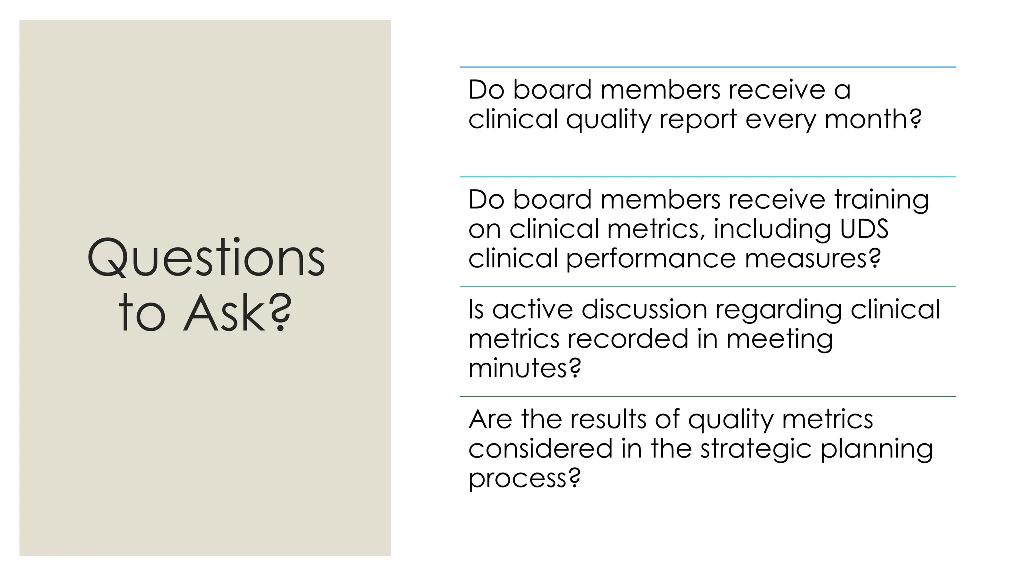 Questions
to Ask?
Do board members receive a
clinical quality report every month?
Do board members receive training
on clinical metrics, including UDS
clinical performance measures?
Is active discussion regarding clinical
metrics recorded in meeting
minutes?
Are the results of quality metrics
considered in the strategic planning
process?
 