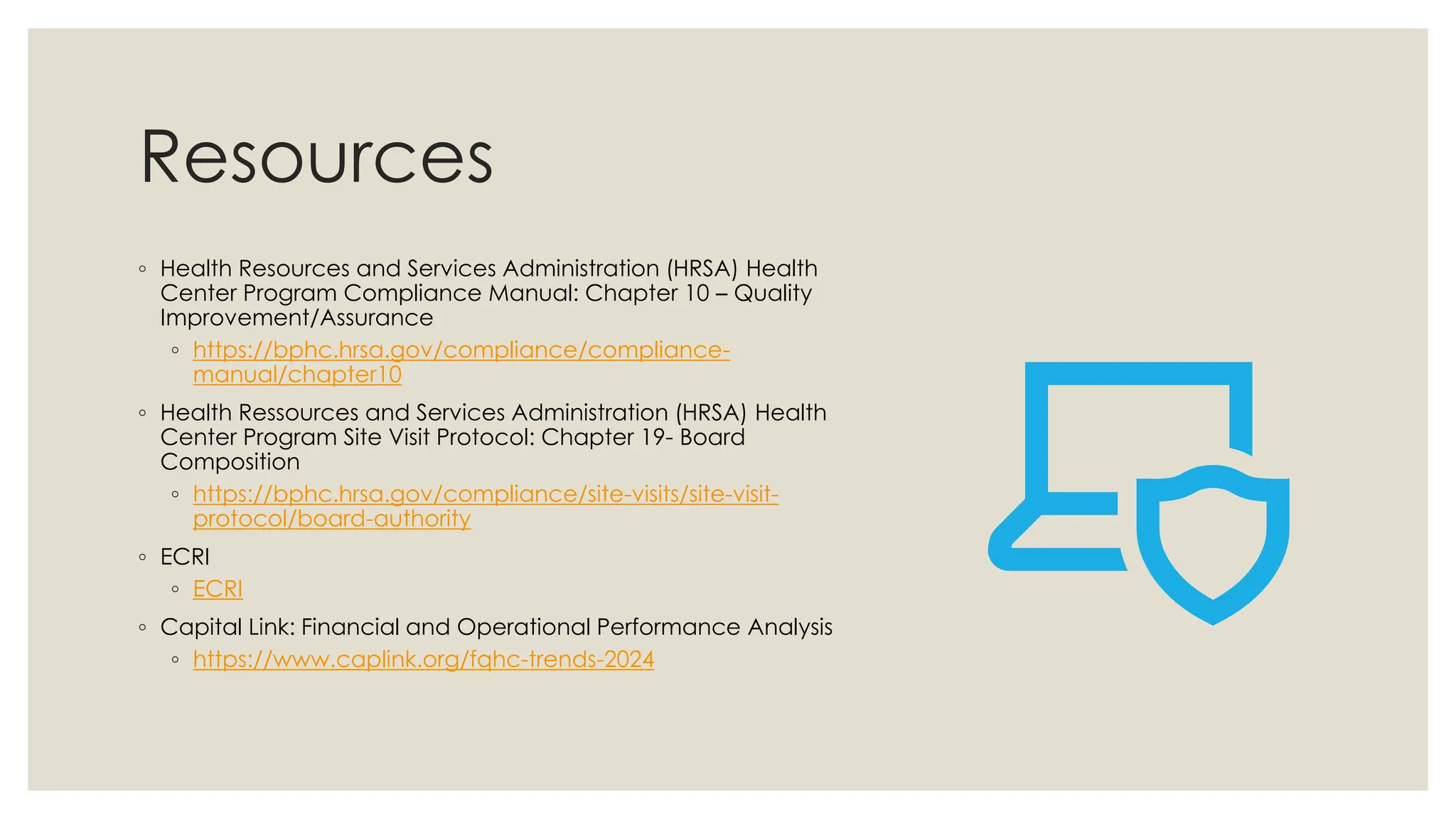 Resources
◦ Health Resources and Services Administration (HRSA) Health
Center Program Compliance Manual: Chapter 10 – Quality
Improvement/Assurance
◦ https://bphc.hrsa.gov/compliance/compliance-
manual/chapter10
◦ Health Ressources and Services Administration (HRSA) Health
Center Program Site Visit Protocol: Chapter 19- Board
Composition
◦ https://bphc.hrsa.gov/compliance/site-visits/site-visit-
protocol/board-authority
◦ ECRI
◦ ECRI
◦ Capital Link: Financial and Operational Performance Analysis
◦ https://www.caplink.org/fqhc-trends-2024
 