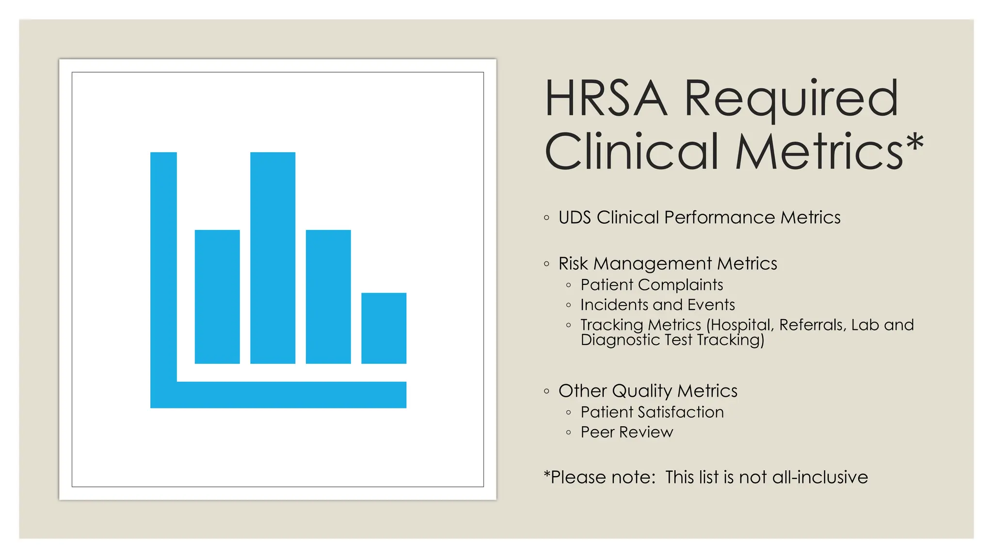 HRSA Required
Clinical Metrics*
◦ UDS Clinical Performance Metrics
◦ Risk Management Metrics
◦ Patient Complaints
◦ Incidents and Events
◦ Tracking Metrics (Hospital, Referrals, Lab and
Diagnostic Test Tracking)
◦ Other Quality Metrics
◦ Patient Satisfaction
◦ Peer Review
*Please note: This list is not all-inclusive
 