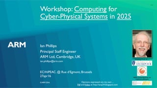 ©ARM 2016
Workshop: Computing for
Cyber-Physical Systems in 2025
Ian Phillips
EC/HiPEAC. @ Rue d’Egmont, Brussels
Principal Staff Engineer
ARM Ltd, Cambridge, UK
ian.phillips@arm.com
27apr16
Visiting Prof. at ...
NMI Contribution to
Industry Award
Opinions expressed are my own ...
Pdf andVideo at http://ianp24.blogspot.com
1v1
 