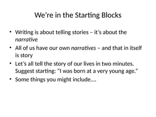 We’re in the Starting Blocks
• Writing is about telling stories – it’s about the
narrative
• All of us have our own narratives – and that in itself
is story
• Let’s all tell the story of our lives in two minutes.
Suggest starting: “I was born at a very young age.”
• Some things you might include….
 