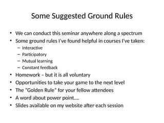Some Suggested Ground Rules
• We can conduct this seminar anywhere along a spectrum
• Some ground rules I’ve found helpful in courses I’ve taken:
– Interactive
– Participatory
– Mutual learning
– Constant feedback
• Homework – but it is all voluntary
• Opportunities to take your game to the next level
• The “Golden Rule” for your fellow attendees
• A word about power point….
• Slides available on my website after each session
 
