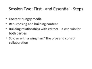 Session Two: First - and Essential - Steps
• Content-hungry media
• Repurposing and building content
• Building relationships with editors – a win-win for
both parties
• Solo or with a wingman? The pros and cons of
collaboration
 