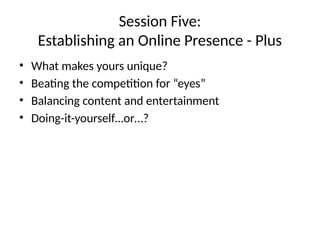 Session Five:
Establishing an Online Presence - Plus
• What makes yours unique?
• Beating the competition for “eyes”
• Balancing content and entertainment
• Doing-it-yourself…or…?
 