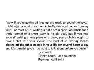 “Now, if you’re getting all fired up and ready to pound the keys, I
might inject a word of caution. Actually, this word comes from my
wife. For most of us, writing is not a team sport. An article for a
trade journal or a short story is no big deal, but if you find
yourself writing a long piece or a book, you probably ought to
have a chat with your spouse. For most of us, writing means
closing off the other people in your life for several hours a day
and it’s something you may want to talk about before you begin.”
Dick Couch
(Fifteen books – and counting)
Shipmate, April 1993
 