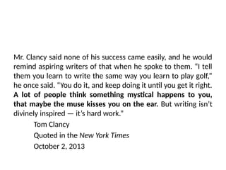 Mr. Clancy said none of his success came easily, and he would
remind aspiring writers of that when he spoke to them. “I tell
them you learn to write the same way you learn to play golf,”
he once said. “You do it, and keep doing it until you get it right.
A lot of people think something mystical happens to you,
that maybe the muse kisses you on the ear. But writing isn’t
divinely inspired — it’s hard work.”
Tom Clancy
Quoted in the New York Times
October 2, 2013
 
