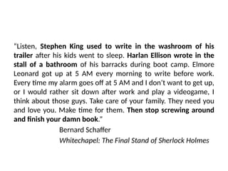 “Listen, Stephen King used to write in the washroom of his
trailer after his kids went to sleep. Harlan Ellison wrote in the
stall of a bathroom of his barracks during boot camp. Elmore
Leonard got up at 5 AM every morning to write before work.
Every time my alarm goes off at 5 AM and I don’t want to get up,
or I would rather sit down after work and play a videogame, I
think about those guys. Take care of your family. They need you
and love you. Make time for them. Then stop screwing around
and finish your damn book.”
Bernard Schaffer
Whitechapel: The Final Stand of Sherlock Holmes
 