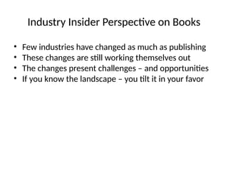 Industry Insider Perspective on Books
• Few industries have changed as much as publishing
• These changes are still working themselves out
• The changes present challenges – and opportunities
• If you know the landscape – you tilt it in your favor
 