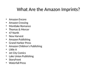 What Are the Amazon Imprints?
• Amazon Encore
• Amazon Crossing
• Montlake Romance
• Thomas & Mercer
• 47 North
• New Harvest
• Amazon Publishing
• Grand Harbor Press
• Amazon Children's Publishing
• Little A
• Jet City Comics
• Lake Union Publishing
• StoryFront
• Waterfall Press
 