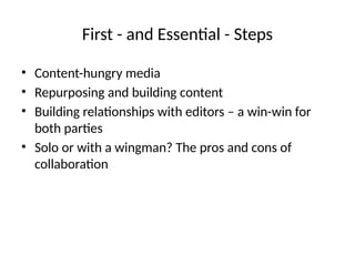 First - and Essential - Steps
• Content-hungry media
• Repurposing and building content
• Building relationships with editors – a win-win for
both parties
• Solo or with a wingman? The pros and cons of
collaboration
 