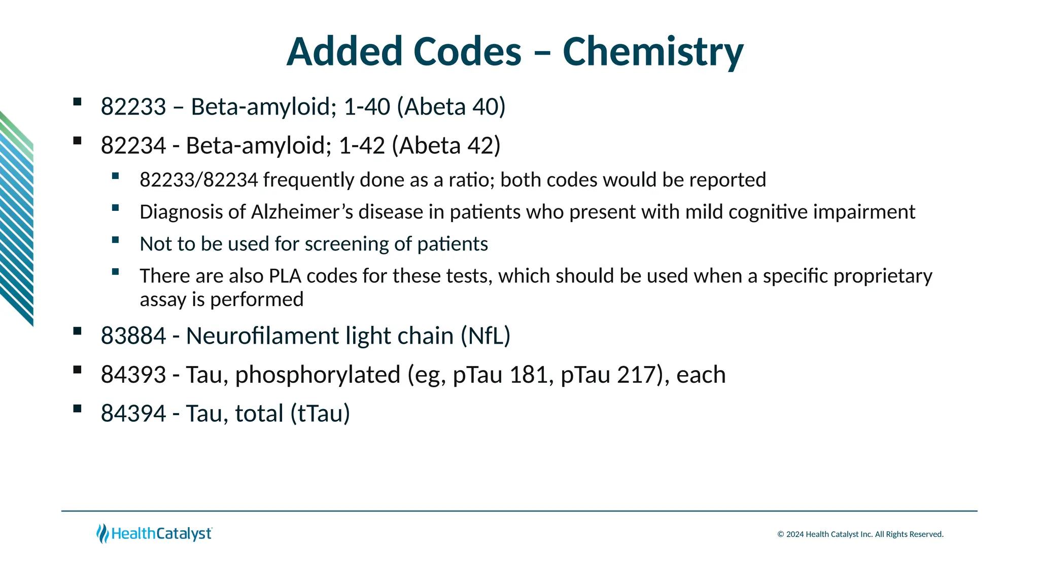 © 2024 Health Catalyst Inc. All Rights Reserved.
Added Codes – Chemistry
 82233 – Beta-amyloid; 1-40 (Abeta 40)
 82234 - Beta-amyloid; 1-42 (Abeta 42)
 82233/82234 frequently done as a ratio; both codes would be reported
 Diagnosis of Alzheimer’s disease in patients who present with mild cognitive impairment
 Not to be used for screening of patients
 There are also PLA codes for these tests, which should be used when a specific proprietary
assay is performed
 83884 - Neurofilament light chain (NfL)
 84393 - Tau, phosphorylated (eg, pTau 181, pTau 217), each
 84394 - Tau, total (tTau)
 