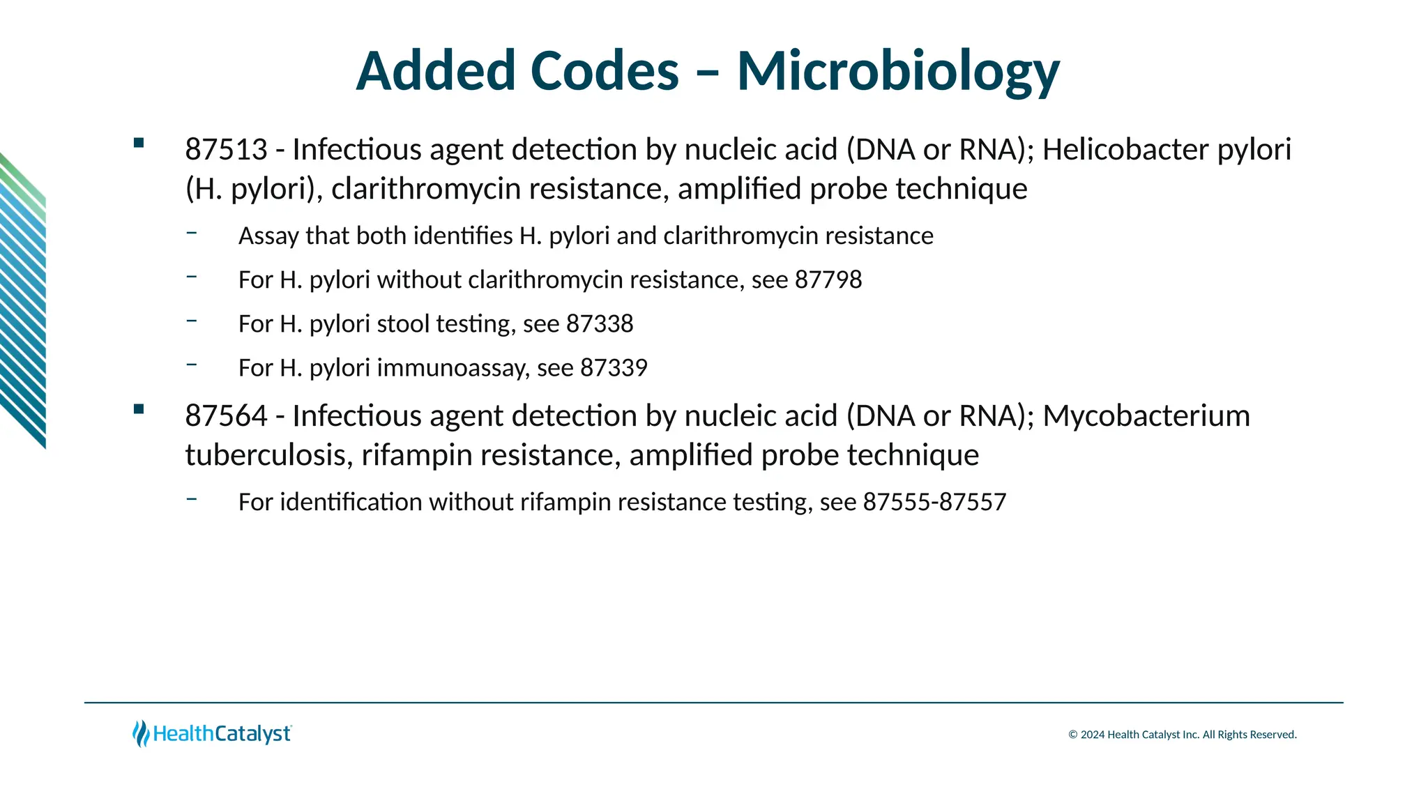 © 2024 Health Catalyst Inc. All Rights Reserved.
Added Codes – Microbiology
 87513 - Infectious agent detection by nucleic acid (DNA or RNA); Helicobacter pylori
(H. pylori), clarithromycin resistance, amplified probe technique
– Assay that both identifies H. pylori and clarithromycin resistance
– For H. pylori without clarithromycin resistance, see 87798
– For H. pylori stool testing, see 87338
– For H. pylori immunoassay, see 87339
 87564 - Infectious agent detection by nucleic acid (DNA or RNA); Mycobacterium
tuberculosis, rifampin resistance, amplified probe technique
– For identification without rifampin resistance testing, see 87555-87557
 