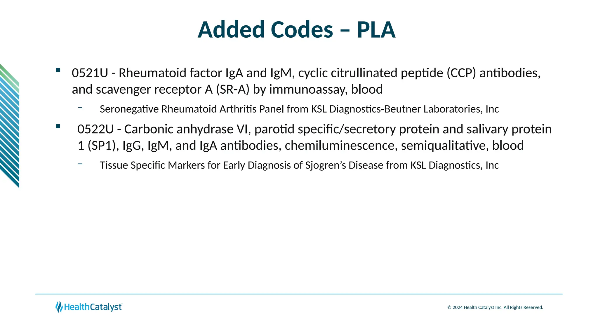 © 2024 Health Catalyst Inc. All Rights Reserved.
Added Codes – PLA
 0521U - Rheumatoid factor IgA and IgM, cyclic citrullinated peptide (CCP) antibodies,
and scavenger receptor A (SR-A) by immunoassay, blood
– Seronegative Rheumatoid Arthritis Panel from KSL Diagnostics-Beutner Laboratories, Inc
 0522U - Carbonic anhydrase VI, parotid specific/secretory protein and salivary protein
1 (SP1), IgG, IgM, and IgA antibodies, chemiluminescence, semiqualitative, blood
– Tissue Specific Markers for Early Diagnosis of Sjogren’s Disease from KSL Diagnostics, Inc
 