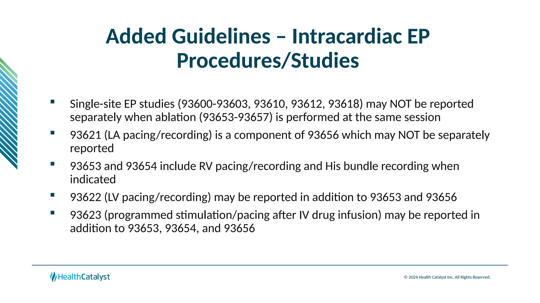 © 2024 Health Catalyst Inc. All Rights Reserved.
Added Guidelines – Intracardiac EP
Procedures/Studies
 Single-site EP studies (93600-93603, 93610, 93612, 93618) may NOT be reported
separately when ablation (93653-93657) is performed at the same session
 93621 (LA pacing/recording) is a component of 93656 which may NOT be separately
reported
 93653 and 93654 include RV pacing/recording and His bundle recording when
indicated
 93622 (LV pacing/recording) may be reported in addition to 93653 and 93656
 93623 (programmed stimulation/pacing after IV drug infusion) may be reported in
addition to 93653, 93654, and 93656
 