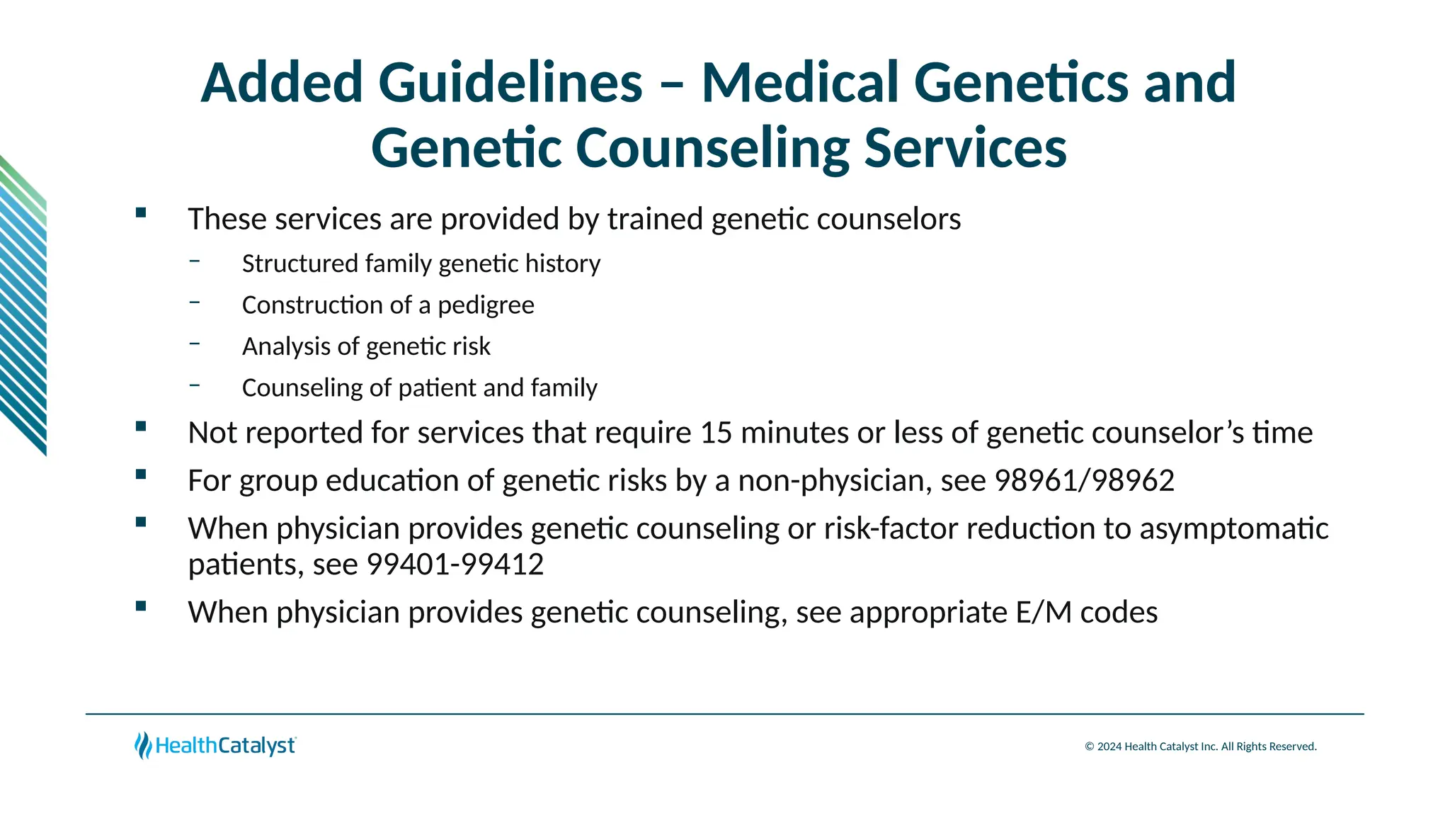 © 2024 Health Catalyst Inc. All Rights Reserved.
Added Guidelines – Medical Genetics and
Genetic Counseling Services
 These services are provided by trained genetic counselors
– Structured family genetic history
– Construction of a pedigree
– Analysis of genetic risk
– Counseling of patient and family
 Not reported for services that require 15 minutes or less of genetic counselor’s time
 For group education of genetic risks by a non-physician, see 98961/98962
 When physician provides genetic counseling or risk-factor reduction to asymptomatic
patients, see 99401-99412
 When physician provides genetic counseling, see appropriate E/M codes
 