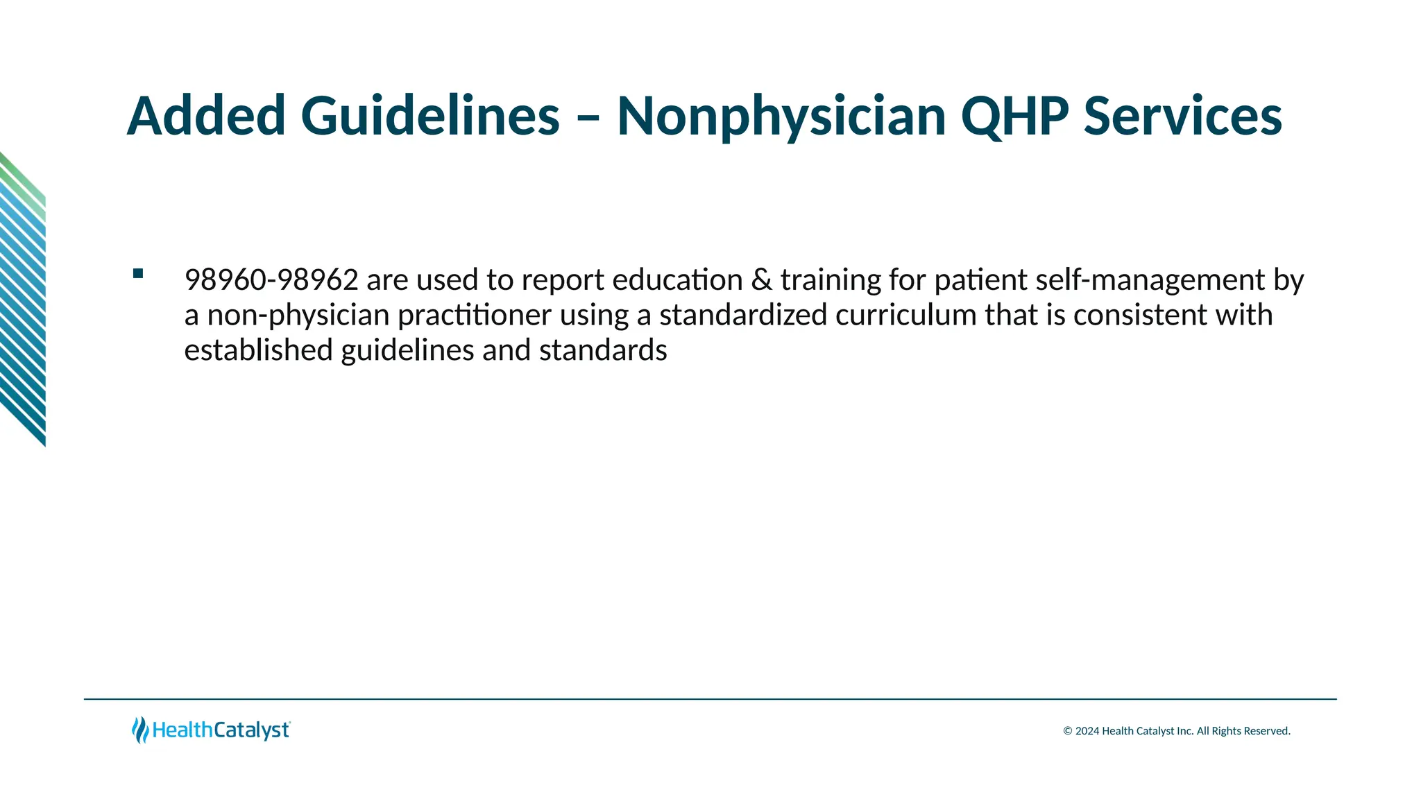 © 2024 Health Catalyst Inc. All Rights Reserved.
Added Guidelines – Nonphysician QHP Services
 98960-98962 are used to report education & training for patient self-management by
a non-physician practitioner using a standardized curriculum that is consistent with
established guidelines and standards
 