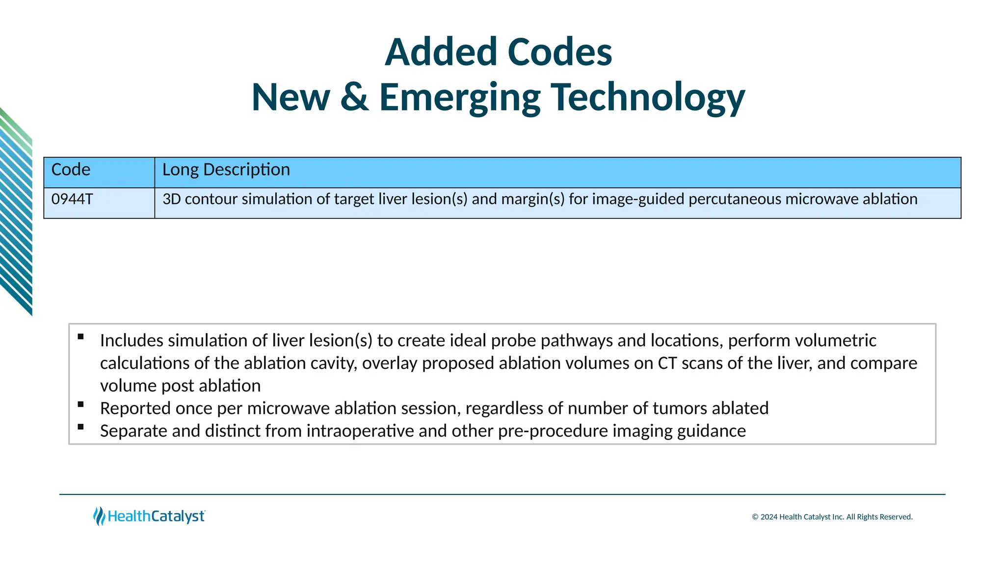 © 2024 Health Catalyst Inc. All Rights Reserved.
Added Codes
New & Emerging Technology
Code Long Description
0944T 3D contour simulation of target liver lesion(s) and margin(s) for image-guided percutaneous microwave ablation
 Includes simulation of liver lesion(s) to create ideal probe pathways and locations, perform volumetric
calculations of the ablation cavity, overlay proposed ablation volumes on CT scans of the liver, and compare
volume post ablation
 Reported once per microwave ablation session, regardless of number of tumors ablated
 Separate and distinct from intraoperative and other pre-procedure imaging guidance
 