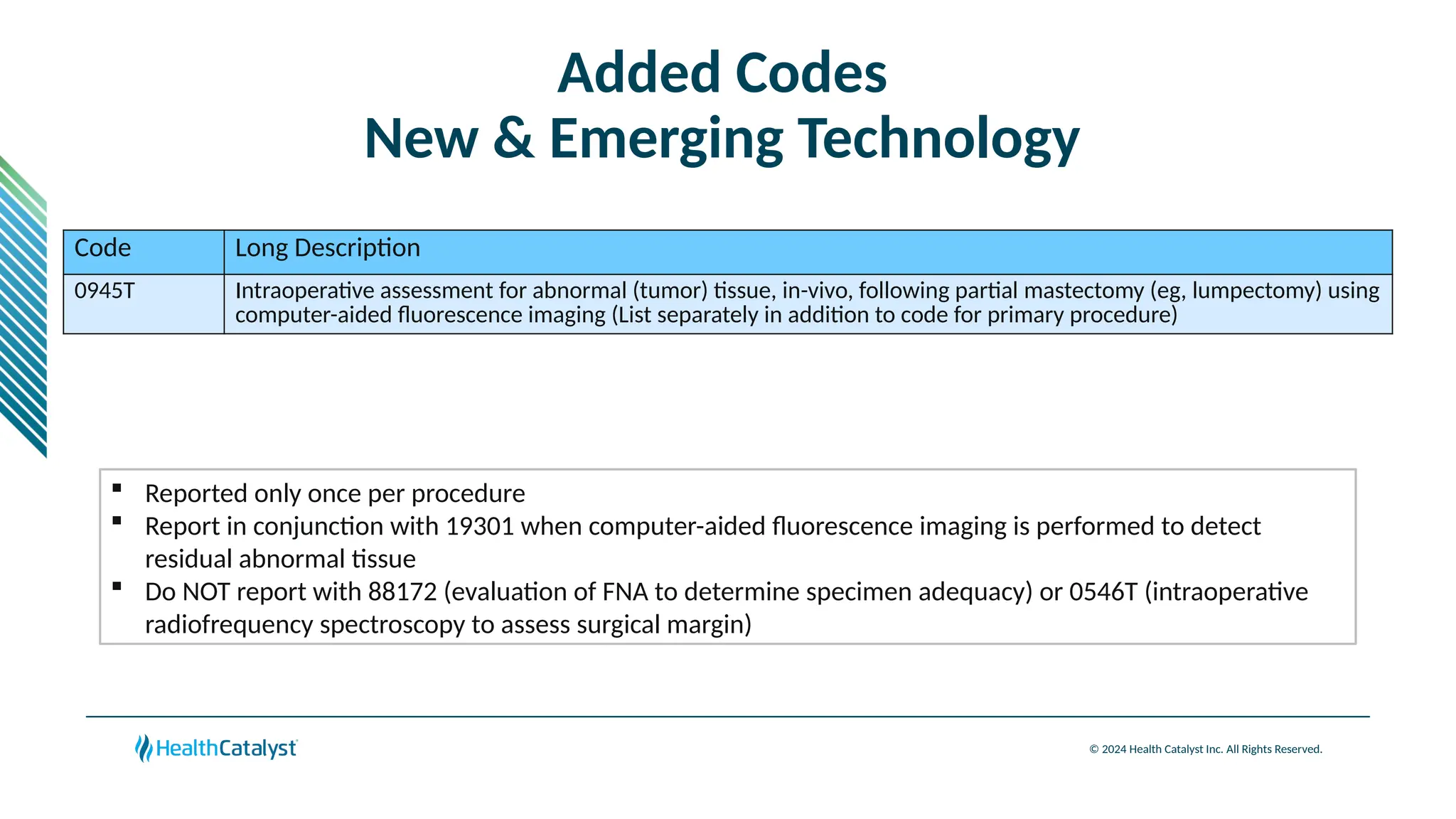 © 2024 Health Catalyst Inc. All Rights Reserved.
Added Codes
New & Emerging Technology
Code Long Description
0945T Intraoperative assessment for abnormal (tumor) tissue, in-vivo, following partial mastectomy (eg, lumpectomy) using
computer-aided fluorescence imaging (List separately in addition to code for primary procedure)
 Reported only once per procedure
 Report in conjunction with 19301 when computer-aided fluorescence imaging is performed to detect
residual abnormal tissue
 Do NOT report with 88172 (evaluation of FNA to determine specimen adequacy) or 0546T (intraoperative
radiofrequency spectroscopy to assess surgical margin)
 