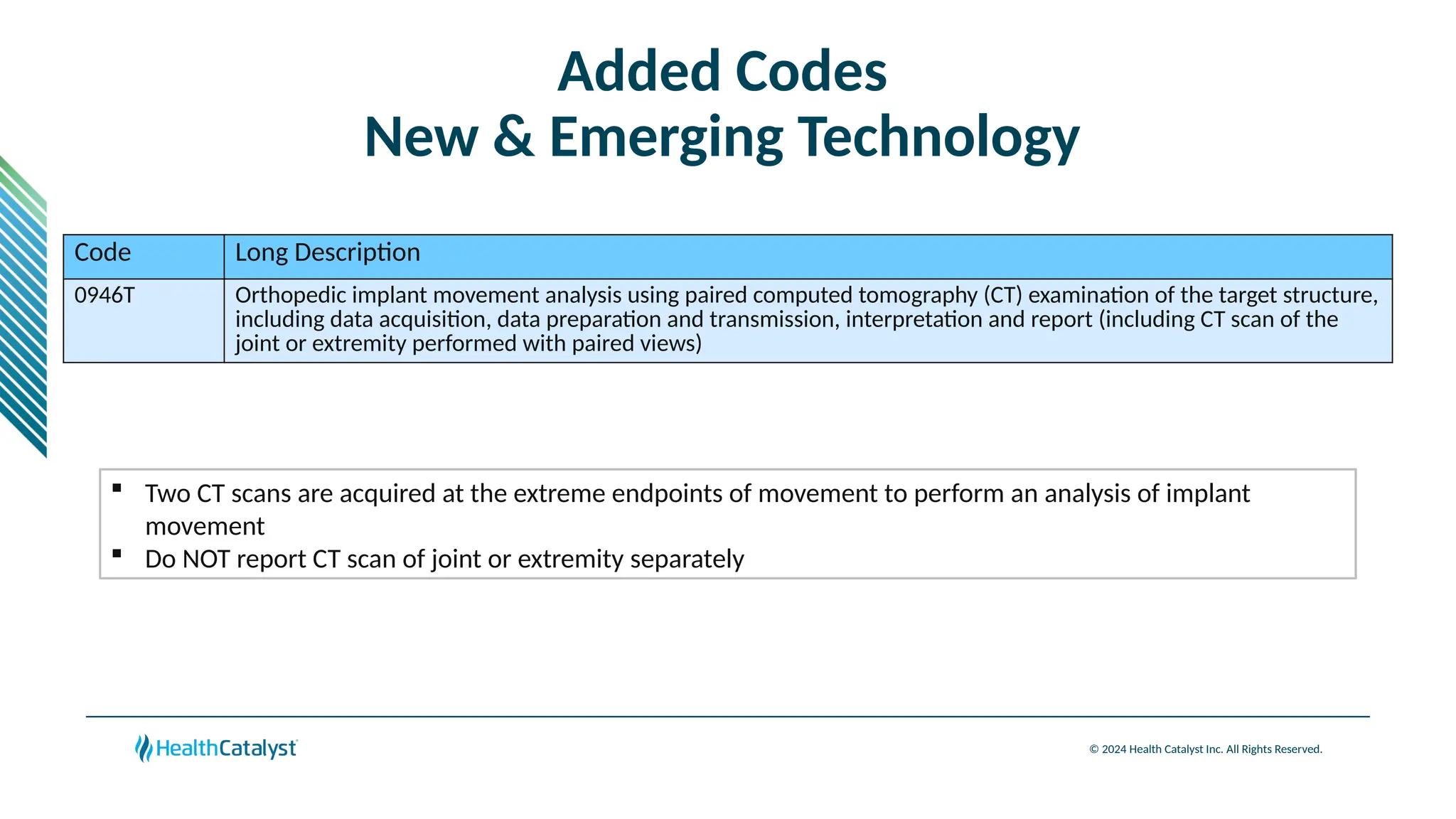 © 2024 Health Catalyst Inc. All Rights Reserved.
Added Codes
New & Emerging Technology
Code Long Description
0946T Orthopedic implant movement analysis using paired computed tomography (CT) examination of the target structure,
including data acquisition, data preparation and transmission, interpretation and report (including CT scan of the
joint or extremity performed with paired views)
 Two CT scans are acquired at the extreme endpoints of movement to perform an analysis of implant
movement
 Do NOT report CT scan of joint or extremity separately
 