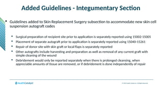 © 2024 Health Catalyst Inc. All Rights Reserved.
Added Guidelines - Integumentary Section
 Guidelines added to Skin Replacement Surgery subsection to accommodate new skin cell
suspension autograft codes
 Surgical preparation of recipient site prior to application is separately reported using 15002-15005
 Placement of separate autograft prior to application is separately reported using 15040-15261
 Repair of donor site with skin graft or local flaps is separately reported
 Other autografts include harvesting and preparation as well as removal of any current graft with
simple cleaning of the wound
 Debridement would only be reported separately when there is prolonged cleansing, when
appreciable amounts of tissue are removed, or if debridement is done independently of repair
 