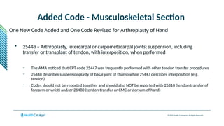 © 2024 Health Catalyst Inc. All Rights Reserved.
Added Code - Musculoskeletal Section
One New Code Added and One Code Revised for Arthroplasty of Hand
 25448 – Arthroplasty, intercarpal or carpometacarpal joints; suspension, including
transfer or transplant of tendon, with interposition, when performed
– The AMA noticed that CPT code 25447 was frequently performed with other tendon transfer procedures
– 25448 describes suspensionplasty of basal joint of thumb while 25447 describes interposition (e.g.
tendon)
– Codes should not be reported together and should also NOT be reported with 25310 (tendon transfer of
forearm or wrist) and/or 26480 (tendon transfer or CMC or dorsum of hand)
 