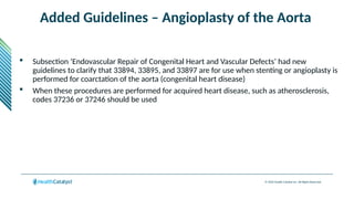 © 2024 Health Catalyst Inc. All Rights Reserved.
Added Guidelines – Angioplasty of the Aorta
 Subsection ‘Endovascular Repair of Congenital Heart and Vascular Defects’ had new
guidelines to clarify that 33894, 33895, and 33897 are for use when stenting or angioplasty is
performed for coarctation of the aorta (congenital heart disease)
 When these procedures are performed for acquired heart disease, such as atherosclerosis,
codes 37236 or 37246 should be used
 