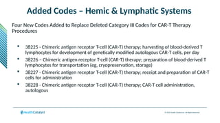 © 2024 Health Catalyst Inc. All Rights Reserved.
Added Codes – Hemic & Lymphatic Systems
Four New Codes Added to Replace Deleted Category III Codes for CAR-T Therapy
Procedures
 38225 - Chimeric antigen receptor T-cell (CAR-T) therapy; harvesting of blood-derived T
lymphocytes for development of genetically modified autologous CAR-T cells, per day
 38226 – Chimeric antigen receptor T-cell (CAR-T) therapy; preparation of blood-derived T
lymphocytes for transportation (eg, cryopreservation, storage)
 38227 - Chimeric antigen receptor T-cell (CAR-T) therapy; receipt and preparation of CAR-T
cells for administration
 38228 - Chimeric antigen receptor T-cell (CAR-T) therapy; CAR-T cell administration,
autologous
 