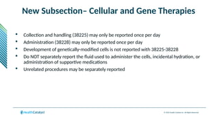 © 2024 Health Catalyst Inc. All Rights Reserved.
New Subsection– Cellular and Gene Therapies
 Collection and handling (38225) may only be reported once per day
 Administration (38228) may only be reported once per day
 Development of genetically-modified cells is not reported with 38225-38228
 Do NOT separately report the fluid used to administer the cells, incidental hydration, or
administration of supportive medications
 Unrelated procedures may be separately reported
 