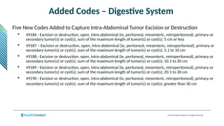 © 2024 Health Catalyst Inc. All Rights Reserved.
Added Codes – Digestive System
Five New Codes Added to Capture Intra-Abdominal Tumor Excision or Destruction
 49186 - Excision or destruction, open, intra-abdominal (ie, peritoneal, mesenteric, retroperitoneal), primary or
secondary tumor(s) or cyst(s), sum of the maximum length of tumor(s) or cyst(s); 5 cm or less
 49187 – Excision or destruction, open, intra-abdominal (ie, peritoneal, mesenteric, retroperitoneal), primary or
secondary tumor(s) or cyst(s), sum of the maximum length of tumor(s) or cyst(s); 5.1 to 10 cm
 49188 - Excision or destruction, open, intra-abdominal (ie, peritoneal, mesenteric, retroperitoneal), primary or
secondary tumor(s) or cyst(s), sum of the maximum length of tumor(s) or cyst(s); 10.1 to 20 cm
 49189 - Excision or destruction, open, intra-abdominal (ie, peritoneal, mesenteric, retroperitoneal), primary or
secondary tumor(s) or cyst(s), sum of the maximum length of tumor(s) or cyst(s); 20.1 to 30 cm
 49190 - Excision or destruction, open, intra-abdominal (ie, peritoneal, mesenteric, retroperitoneal), primary or
secondary tumor(s) or cyst(s), sum of the maximum length of tumor(s) or cyst(s); greater than 30 cm
 