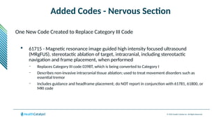 © 2024 Health Catalyst Inc. All Rights Reserved.
Added Codes - Nervous Section
One New Code Created to Replace Category III Code
 61715 - Magnetic resonance image guided high intensity focused ultrasound
(MRgFUS), stereotactic ablation of target, intracranial, including stereotactic
navigation and frame placement, when performed
– Replaces Category III code 0398T, which is being converted to Category I
– Describes non-invasive intracranial tissue ablation; used to treat movement disorders such as
essential tremor
– Includes guidance and headframe placement; do NOT report in conjunction with 61781, 61800, or
MRI code
 