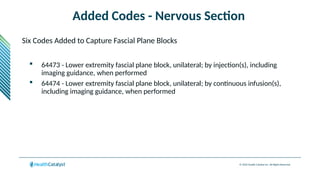 © 2024 Health Catalyst Inc. All Rights Reserved.
Added Codes - Nervous Section
Six Codes Added to Capture Fascial Plane Blocks
 64473 - Lower extremity fascial plane block, unilateral; by injection(s), including
imaging guidance, when performed
 64474 - Lower extremity fascial plane block, unilateral; by continuous infusion(s),
including imaging guidance, when performed
 