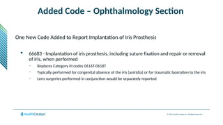 © 2024 Health Catalyst Inc. All Rights Reserved.
Added Code – Ophthalmology Section
One New Code Added to Report Implantation of Iris Prosthesis
 66683 - Implantation of iris prosthesis, including suture fixation and repair or removal
of iris, when performed
– Replaces Category III codes 0616T-0618T
– Typically performed for congenital absence of the iris (aniridia) or for traumatic laceration to the iris
– Lens surgeries performed in conjunction would be separately reported
 