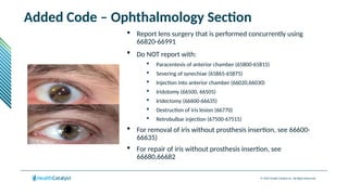 © 2024 Health Catalyst Inc. All Rights Reserved.
Added Code – Ophthalmology Section
 Report lens surgery that is performed concurrently using
66820-66991
 Do NOT report with:
 Paracentesis of anterior chamber (65800-65815)
 Severing of synechiae (65865-65875)
 Injection into anterior chamber (66020,66030)
 Iridotomy (66500, 66505)
 Iridectomy (66600-66635)
 Destruction of iris lesion (66770)
 Retrobulbar injection (67500-67515)
 For removal of iris without prosthesis insertion, see 66600-
66635)
 For repair of iris without prosthesis insertion, see
66680,66682
 