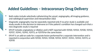 © 2024 Health Catalyst Inc. All Rights Reserved.
Added Guidelines – Intracoronary Drug Delivery
 Both codes include selectively catheterizing the vessel, angiography, all imaging guidance,
and radiological supervision and interpretation (S&I)
 Diagnostic angiography may be separately reported only if no prior study is available and
study results in the decision to intervene or if the patient’s condition has changed such that a
new diagnostic study is required
 0913T includes angioplasty or dilation and is NOT reported with 92920, 92924, 92928, 92933,
92937, 92941, 92943, 92973, or 92978 for the same lesion
 0914T is an add-on code for a separate lesion performed for a separate intervention and is
reported in conjunction with 92920, 92924, 92928, 92933, 92937, 92941, 92943, 92973, or
92978
 