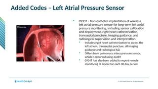 © 2024 Health Catalyst Inc. All Rights Reserved.
Added Codes – Left Atrial Pressure Sensor
 0933T - Transcatheter implantation of wireless
left atrial pressure sensor for long-term left atrial
pressure monitoring, including sensor calibration
and deployment, right heart catheterization,
transseptal puncture, imaging guidance, and
radiological supervision and interpretation
 Includes right heart catheterization to access the
left atrium, transseptal puncture, all imaging
guidance and radiological S&I
 Differs from pulmonary artery pressure sensor,
which is reported using 33289
 0934T has also been added to report remote
monitoring of device for each 30-day period
 